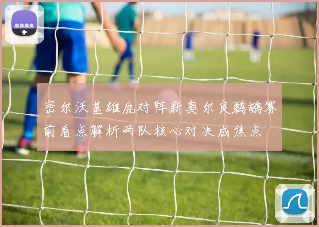 密尔沃基雄鹿对阵新奥尔良鹈鹕赛前看点解析两队核心对决成焦点