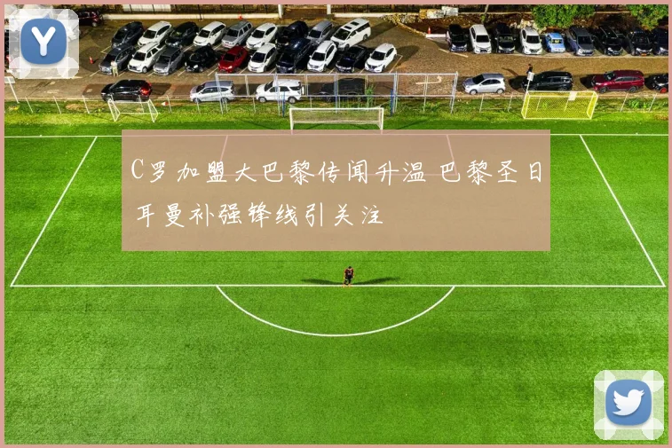 C罗加盟大巴黎传闻升温 巴黎圣日耳曼补强锋线引关注