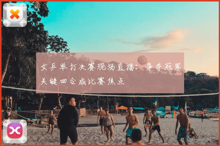 女乒单打决赛现场直播：争夺冠军关键回合成比赛焦点