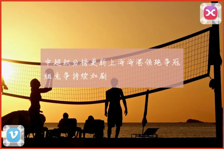 中超积分榜更新上海海港领跑争冠组竞争持续加剧