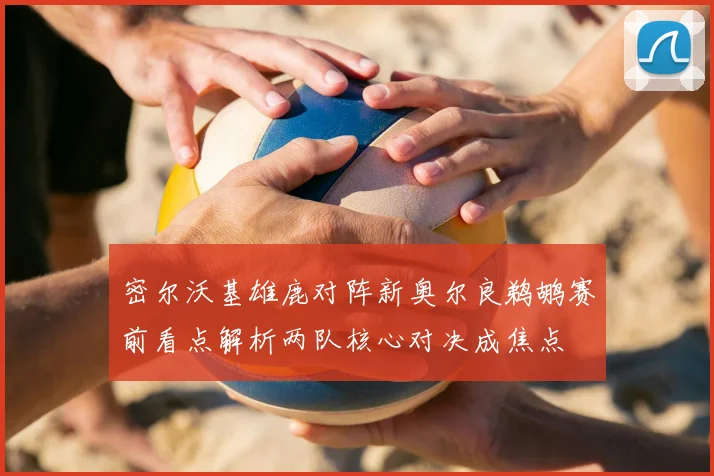 密尔沃基雄鹿对阵新奥尔良鹈鹕赛前看点解析两队核心对决成焦点